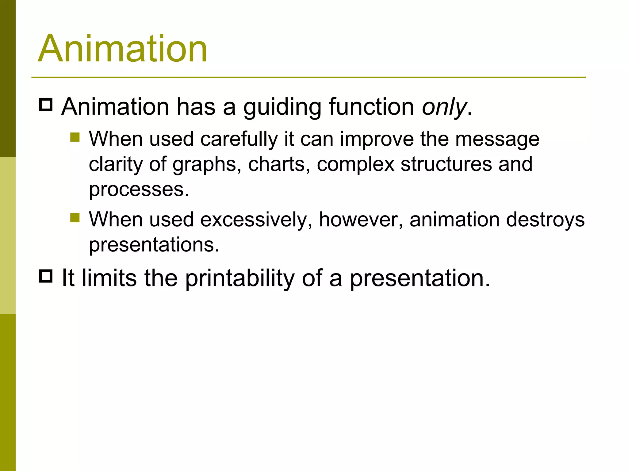 Animation Animation has a guiding function  only .  When used carefully it can improve the message clarity of graphs, charts, complex structures and processes. When used excessively, however, animation destroys presentations. It limits the printability of a presentation. 