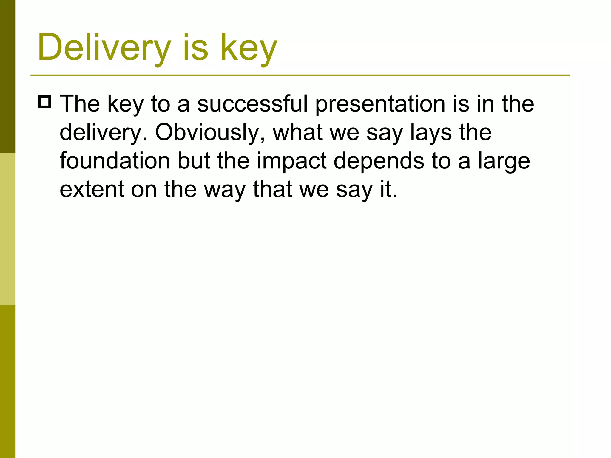 Delivery is key The key to a successful presentation is in the delivery. Obviously, what we say lays the foundation but the impact depends to a large extent on the way that we say it. 