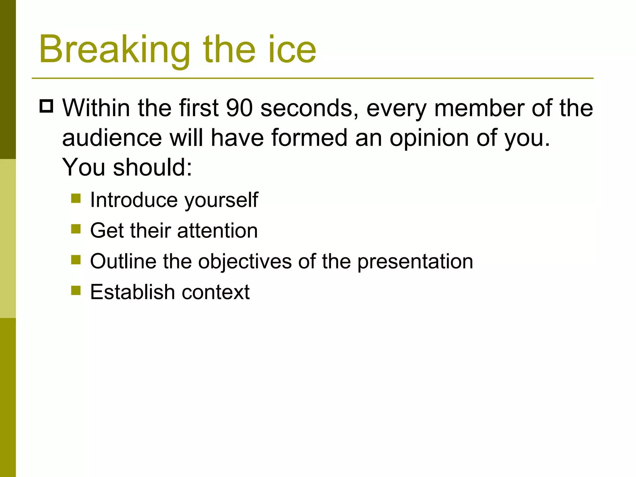 Breaking the ice Within the first 90 seconds, every member of the audience will have formed an opinion of you. You should: Introduce yourself Get their attention Outline the objectives of the presentation Establish context 