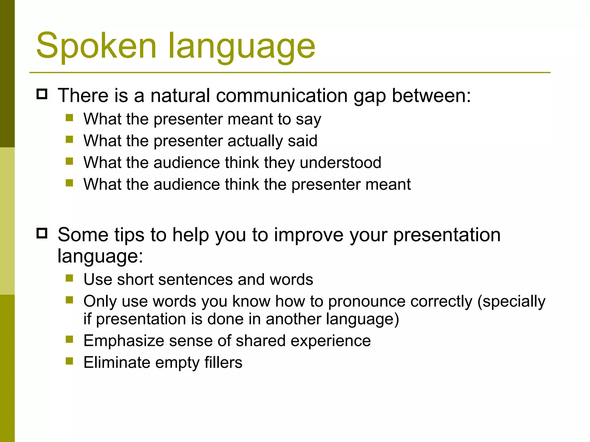 Spoken language There is a natural communication gap between: What the presenter meant to say What the presenter actually said What the audience think they understood What the audience think the presenter meant Some tips to help you to improve your presentation language: Use short sentences and words Only use words you know how to pronounce correctly (specially if presentation is done in another language) Emphasize sense of shared experience Eliminate empty fillers 