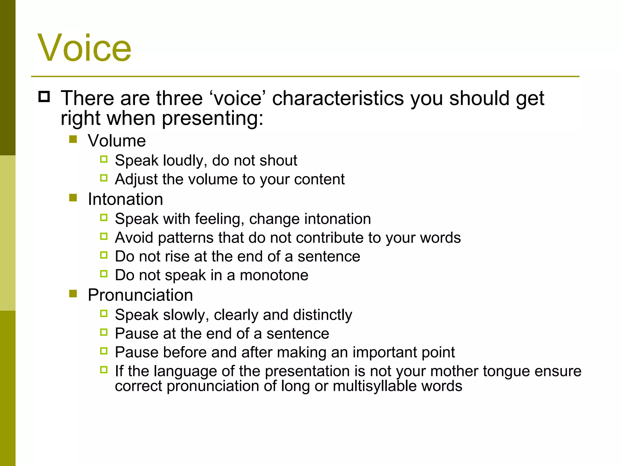 Voice There are three ‘voice’ characteristics you should get right when presenting: Volume Speak loudly, do not shout Adjust the volume to your content Intonation Speak with feeling, change intonation Avoid patterns that do not contribute to your words Do not rise at the end of a sentence Do not speak in a monotone Pronunciation Speak slowly, clearly and distinctly Pause at the end of a sentence Pause before and after making an important point If the language of the presentation is not your mother tongue ensure correct pronunciation of long or multisyllable words 