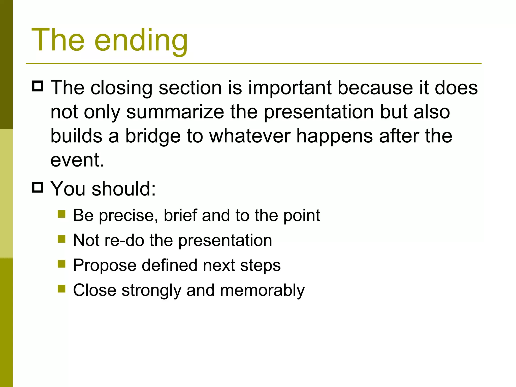 The ending The closing section is important because it does not only summarize the presentation but also builds a bridge to whatever happens after the event.  You should: Be precise, brief and to the point Not re-do the presentation Propose defined next steps Close strongly and memorably 