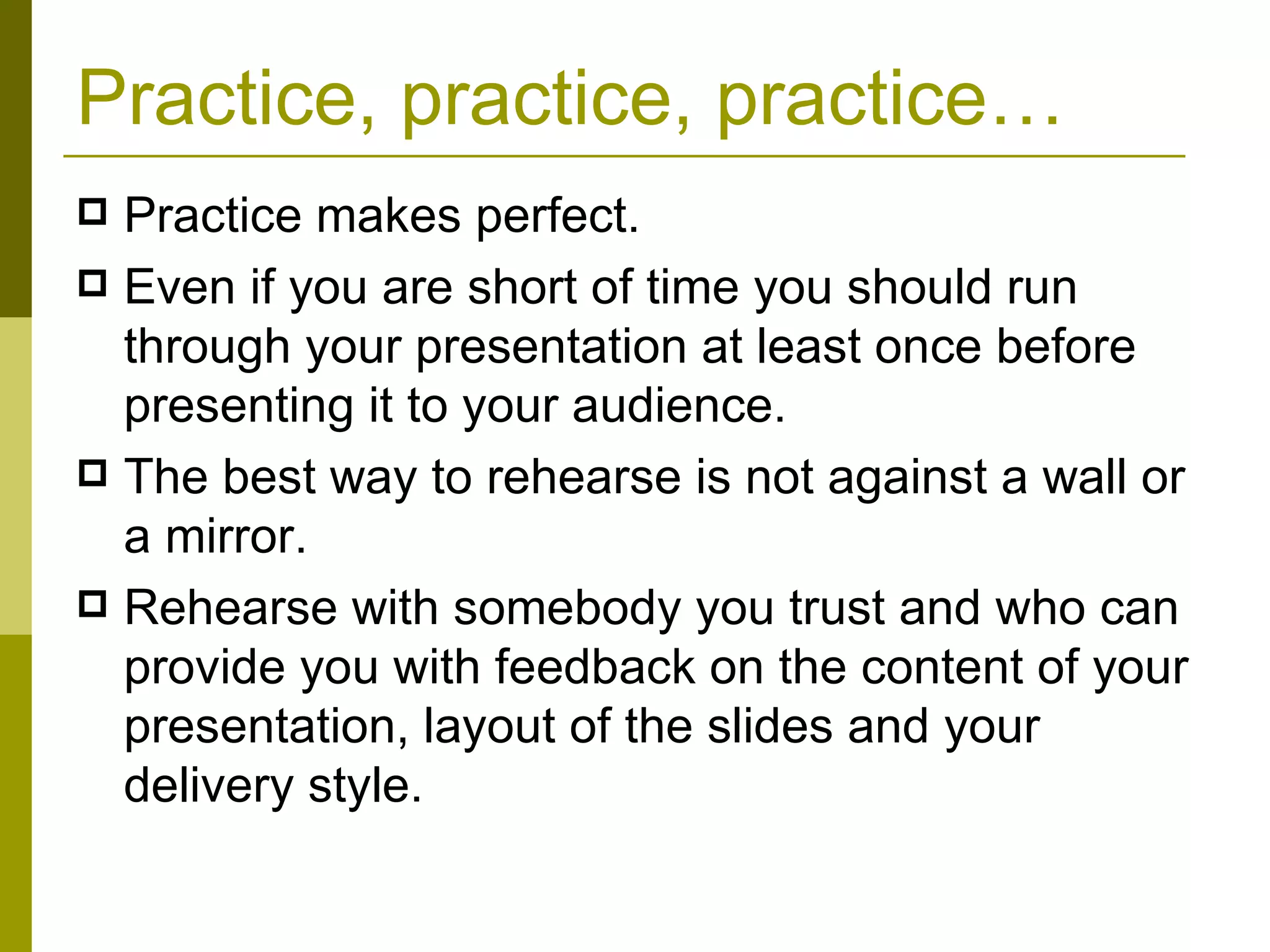 Practice, practice, practice… Practice makes perfect.  Even if you are short of time you should run through your presentation at least once before presenting it to your audience. The best way to rehearse is not against a wall or a mirror. Rehearse with somebody you trust and who can provide you with feedback on the content of your presentation, layout of the slides and your delivery style. 