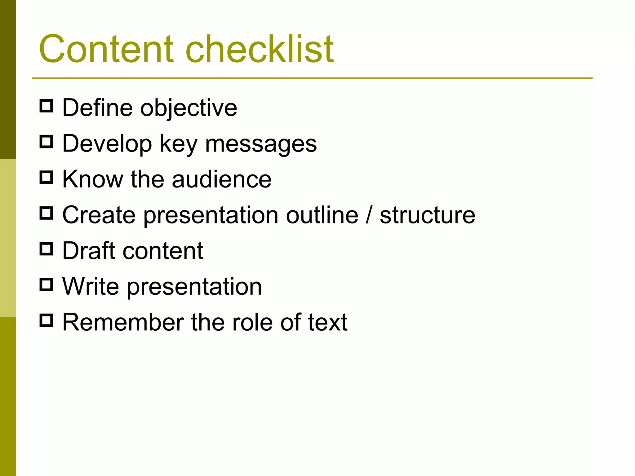 Content checklist Define objective Develop key messages Know the audience Create presentation outline / structure Draft content Write presentation Remember the role of text 