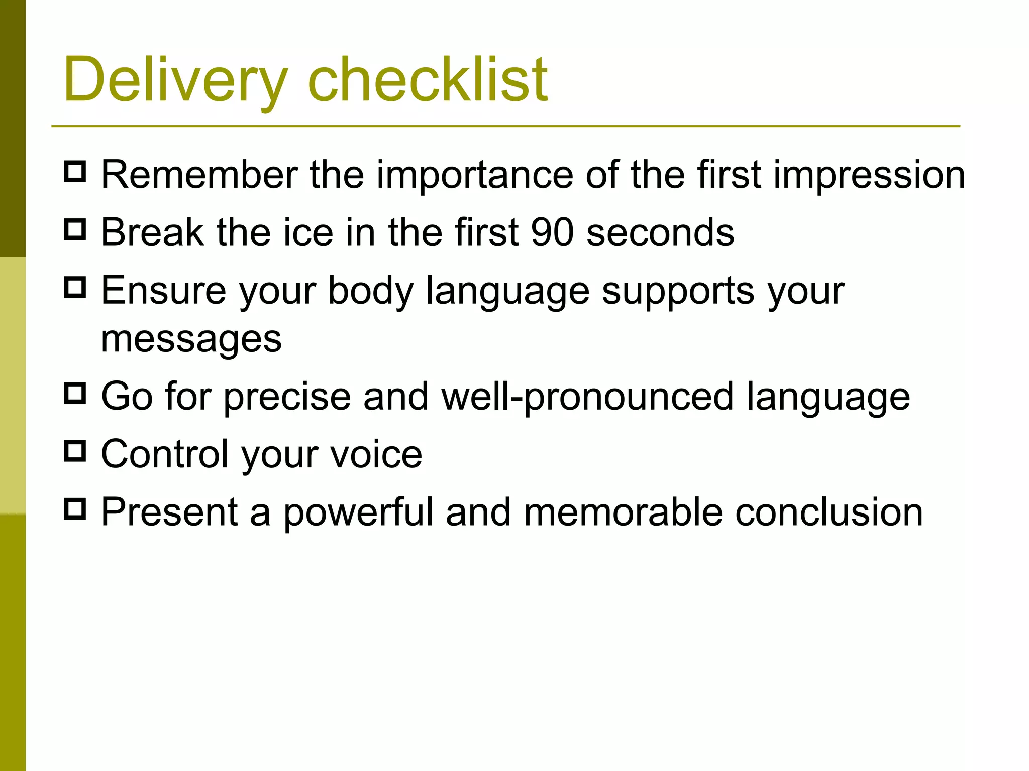 Delivery checklist Remember the importance of the first impression Break the ice in the first 90 seconds Ensure your body language supports your messages Go for precise and well-pronounced language Control your voice Present a powerful and memorable conclusion 
