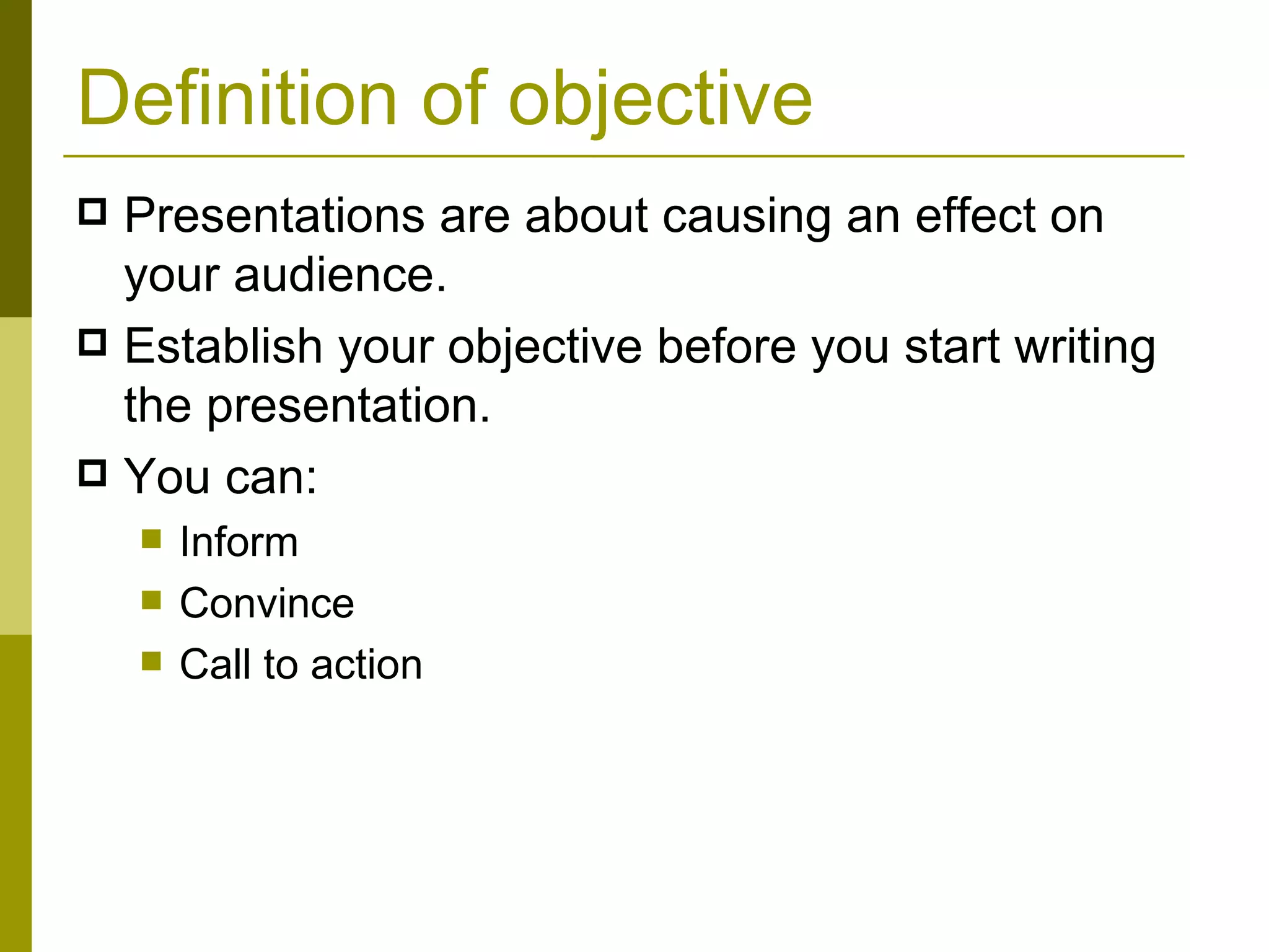 Definition of objective Presentations are about causing an effect on your audience.  Establish your objective before you start writing the presentation. You can: Inform Convince Call to action 