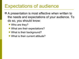 Expectations of audience A presentation is most effective when written to the needs and expectations of your audience. To do so, you should know: Who are they? What are their expectations? What is their background? What is their current attitude? 