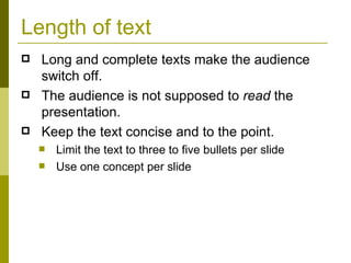 Length of text Long and complete texts make the audience switch off.  The audience is not supposed to  read  the presentation. Keep the text concise and to the point. Limit the text to three to five bullets per slide Use one concept per slide 