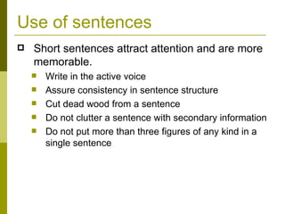Use of sentences Short sentences attract attention and are more memorable. Write in the active voice Assure consistency in sentence structure Cut dead wood from a sentence Do not clutter a sentence with secondary information Do not put more than three figures of any kind in a single sentence 