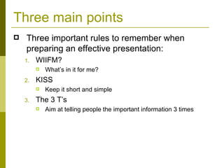 Three main points Three important rules to remember when preparing an effective presentation: WIIFM? What’s in it for me?  KISS Keep it short and simple The 3 T’s Aim at telling people the important information 3 times 