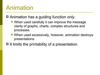 Animation Animation has a guiding function  only .  When used carefully it can improve the message clarity of graphs, charts, complex structures and processes. When used excessively, however, animation destroys presentations. It limits the printability of a presentation. 