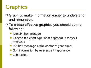 Graphics Graphics make information easier to understand and remember.  To create effective graphics you should do the following: Identify the message Choose the chart type most appropriate for your message Put key message at the center of your chart Sort information by relevance / importance Label axes 