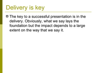 Delivery is key The key to a successful presentation is in the delivery. Obviously, what we say lays the foundation but the impact depends to a large extent on the way that we say it. 