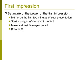 First impression Be aware of the power of the first impression: Memorize the first two minutes of your presentation Start strong, confident and in control Make and maintain eye contact Breathe!!! 