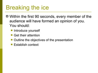 Breaking the ice Within the first 90 seconds, every member of the audience will have formed an opinion of you. You should: Introduce yourself Get their attention Outline the objectives of the presentation Establish context 