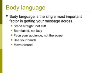 Body language Body language is the single most important factor in getting your message across. Stand straight, not stiff Be relaxed, not lazy Face your audience, not the screen Use your hands Move around 