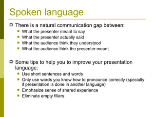 Spoken language There is a natural communication gap between: What the presenter meant to say What the presenter actually said What the audience think they understood What the audience think the presenter meant Some tips to help you to improve your presentation language: Use short sentences and words Only use words you know how to pronounce correctly (specially if presentation is done in another language) Emphasize sense of shared experience Eliminate empty fillers 
