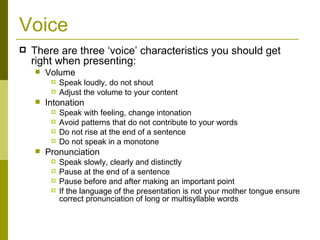 Voice There are three ‘voice’ characteristics you should get right when presenting: Volume Speak loudly, do not shout Adjust the volume to your content Intonation Speak with feeling, change intonation Avoid patterns that do not contribute to your words Do not rise at the end of a sentence Do not speak in a monotone Pronunciation Speak slowly, clearly and distinctly Pause at the end of a sentence Pause before and after making an important point If the language of the presentation is not your mother tongue ensure correct pronunciation of long or multisyllable words 