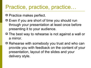 Practice, practice, practice… Practice makes perfect.  Even if you are short of time you should run through your presentation at least once before presenting it to your audience. The best way to rehearse is not against a wall or a mirror. Rehearse with somebody you trust and who can provide you with feedback on the content of your presentation, layout of the slides and your delivery style. 
