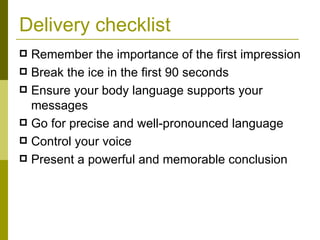 Delivery checklist Remember the importance of the first impression Break the ice in the first 90 seconds Ensure your body language supports your messages Go for precise and well-pronounced language Control your voice Present a powerful and memorable conclusion 