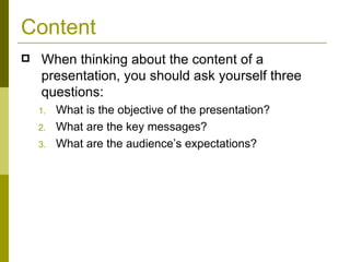 Content When thinking about the content of a presentation, you should ask yourself three questions: What is the objective of the presentation? What are the key messages? What are the audience’s expectations? 