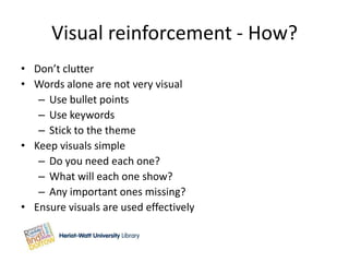 Visual reinforcement - How?
• Don’t clutter
• Words alone are not very visual
   – Use bullet points
   – Use keywords
   – Stick to the theme
• Keep visuals simple
   – Do you need each one?
   – What will each one show?
   – Any important ones missing?
• Ensure visuals are used effectively
 