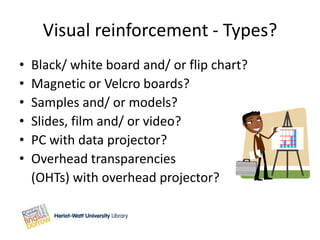 Visual reinforcement - Types?
•   Black/ white board and/ or flip chart?
•   Magnetic or Velcro boards?
•   Samples and/ or models?
•   Slides, film and/ or video?
•   PC with data projector?
•   Overhead transparencies
    (OHTs) with overhead projector?
 