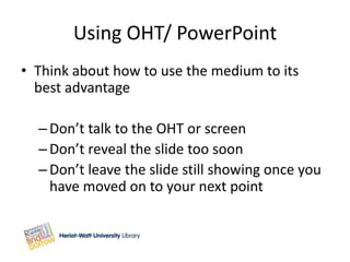 Using OHT/ PowerPoint
• Think about how to use the medium to its
  best advantage

  – Don’t talk to the OHT or screen
  – Don’t reveal the slide too soon
  – Don’t leave the slide still showing once you
    have moved on to your next point
 