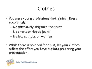 Clothes
• You are a young professional-in-training. Dress
  accordingly.
   – No offensively-sloganed tee-shirts
   – No shorts or ripped jeans
   – No low cut tops on women

• While there is no need for a suit, let your clothes
  reflect the effort you have put into preparing your
  presentation.
 