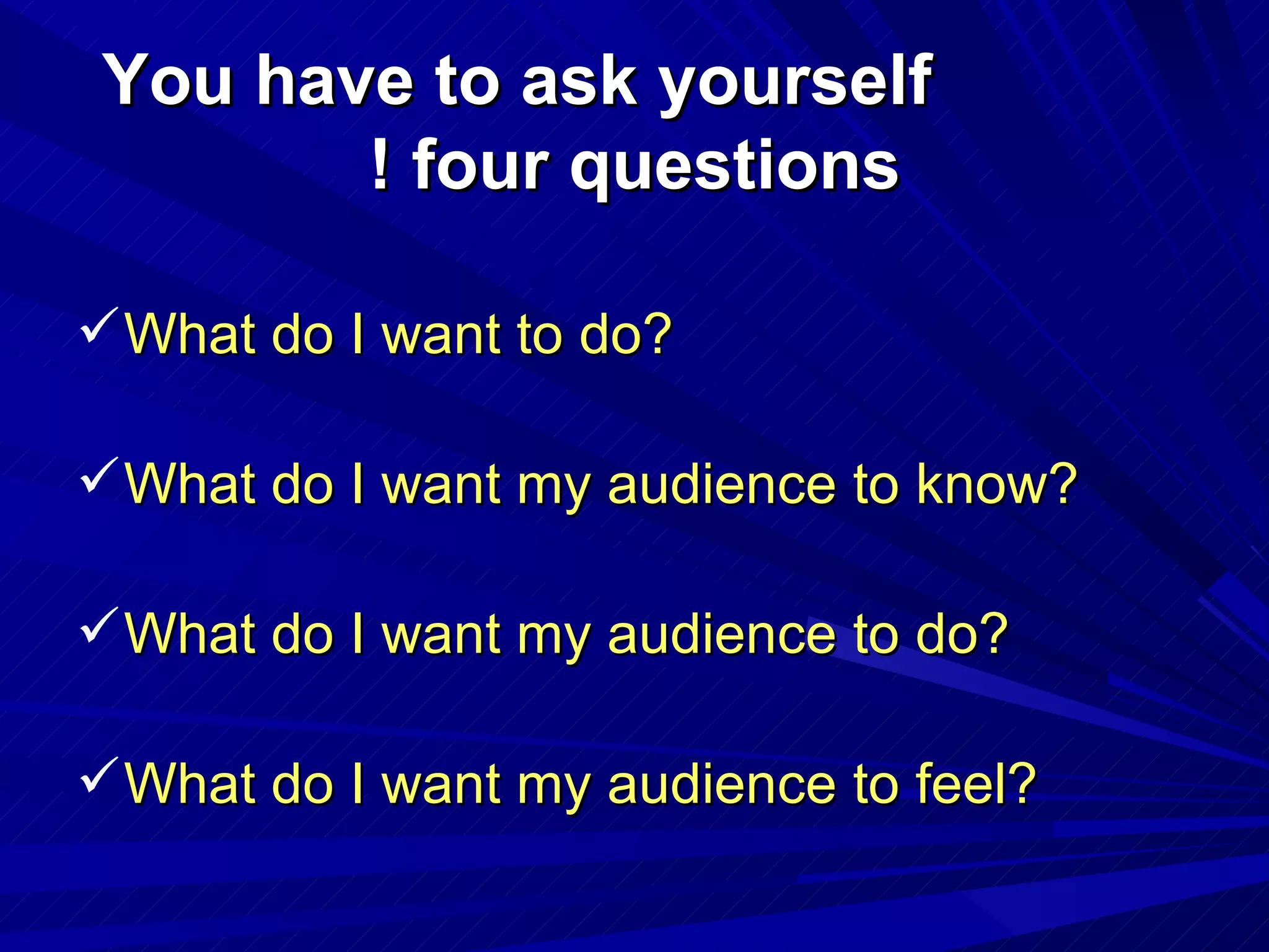 You have to ask yourself four questions ! What do I want to do? What do I want my audience to know? What do I want my audience to do? What do I want my audience to feel? 