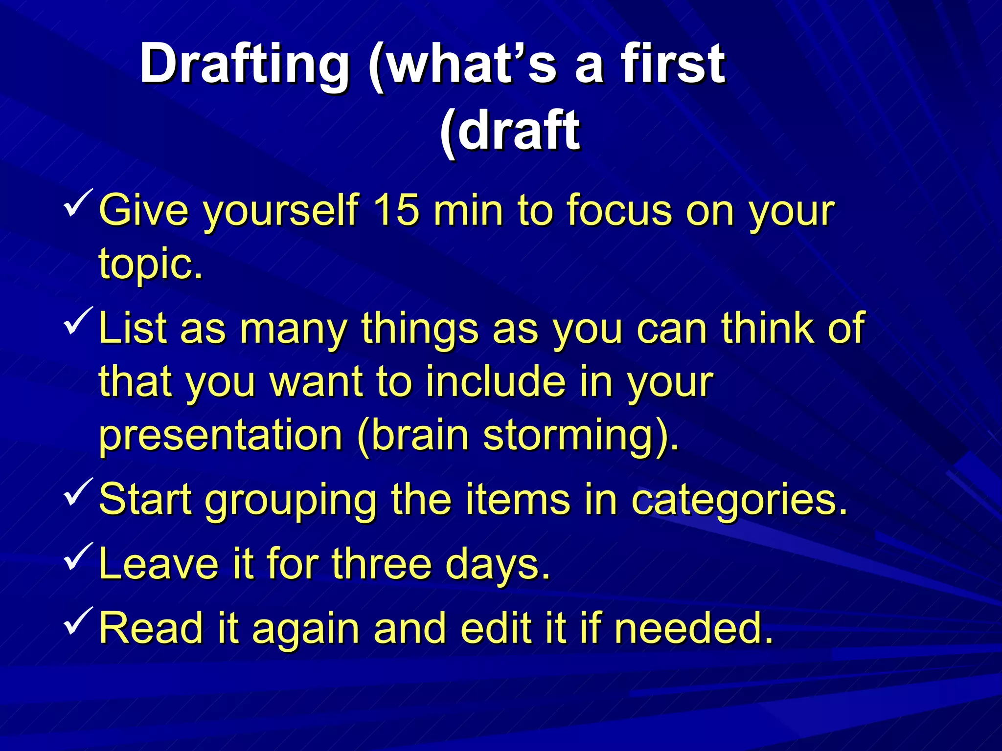 Drafting (what’s a first draft) Give yourself 15 min to focus on your topic. List as many things as you can think of that you want to include in your presentation (brain storming). Start grouping the items in categories. Leave it for three days. Read it again and edit it if needed. 