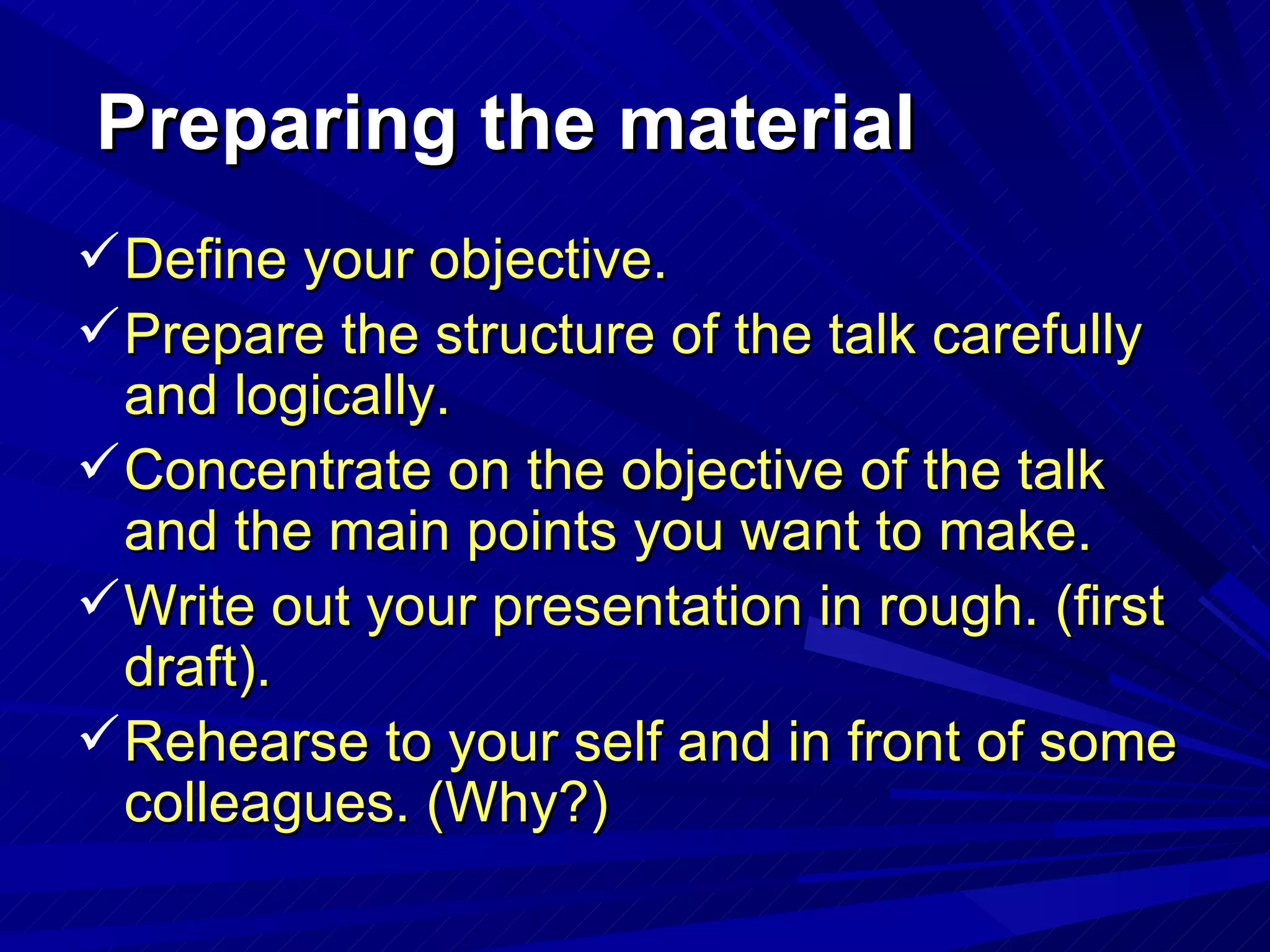 Preparing the material Define your objective. Prepare the structure of the talk carefully and logically. Concentrate on the objective of the talk and the main points you want to make. Write out your presentation in rough. (first draft). Rehearse to your self and in front of some colleagues. (Why?) 