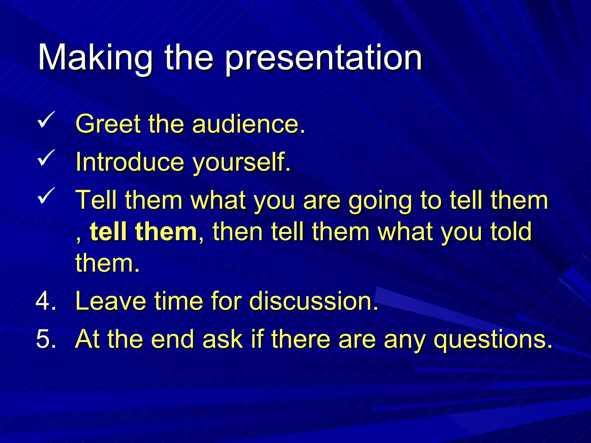 Making the presentation Greet the audience. Introduce yourself. Tell them what you are going to tell them ,  tell them , then tell them what you told them. Leave time for discussion. At the end ask if there are any questions. 