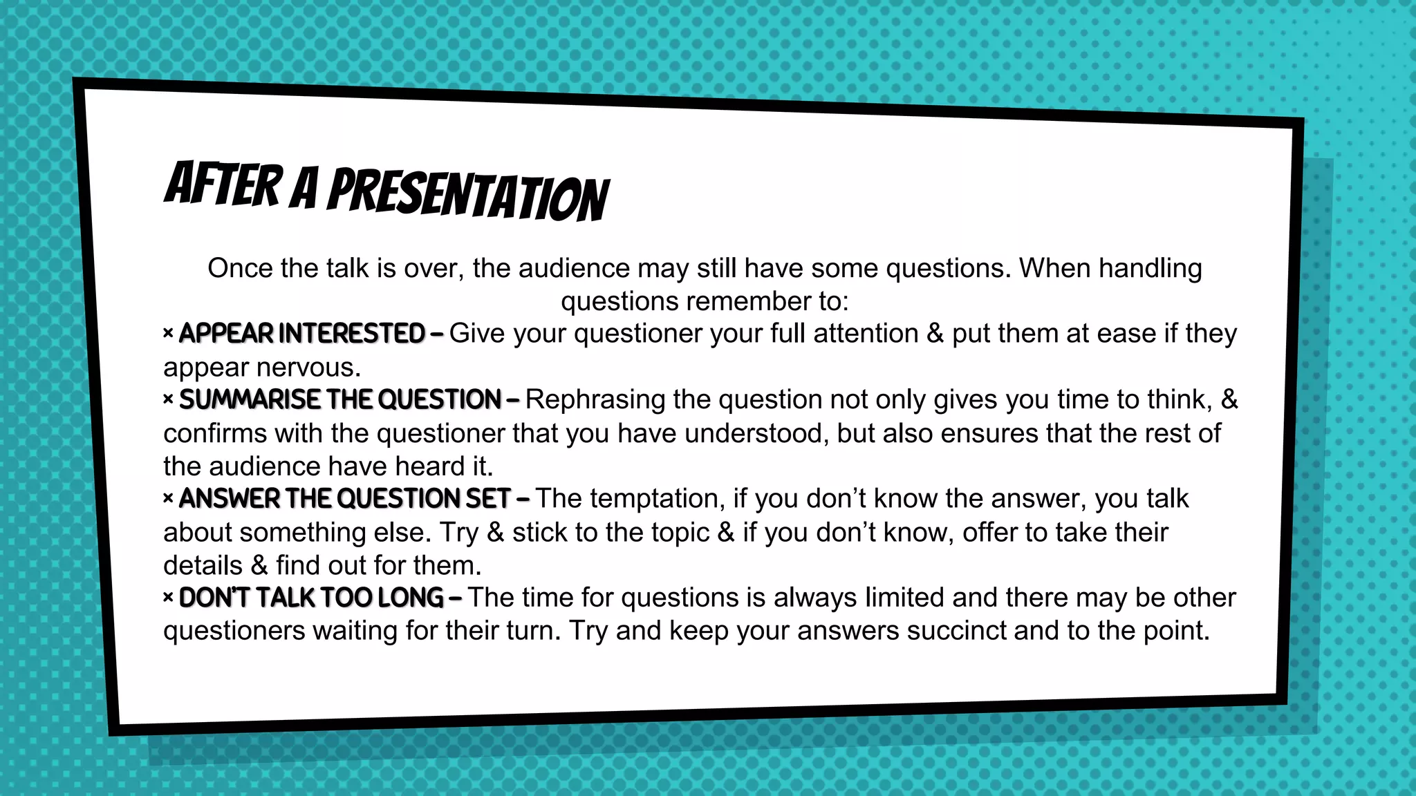 Once the talk is over, the audience may still have some questions. When handling
questions remember to:
× APPEAR INTERESTED – Give your questioner your full attention & put them at ease if they
appear nervous.
× SUMMARISE THE QUESTION – Rephrasing the question not only gives you time to think, &
confirms with the questioner that you have understood, but also ensures that the rest of
the audience have heard it.
× ANSWER THE QUESTION SET – The temptation, if you don’t know the answer, you talk
about something else. Try & stick to the topic & if you don’t know, offer to take their
details & find out for them.
× DON’T TALK TOO LONG – The time for questions is always limited and there may be other
questioners waiting for their turn. Try and keep your answers succinct and to the point.
 