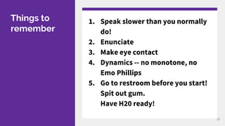 Things to
remember
1. Speak slower than you normally
do!
2. Enunciate
3. Make eye contact
4. Dynamics -- no monotone, no
Emo Phillips
5. Go to restroom before you start!
Spit out gum.
Have H20 ready!
13
 