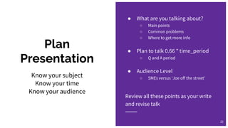 Plan
Presentation
● What are you talking about?
○ Main points
○ Common problems
○ Where to get more info
● Plan to talk 0.66 * time_period
○ Q and A period
● Audience Level
○ SMEs versus ‘Joe off the street’
Review all these points as your write
and revise talk
22
Know your subject
Know your time
Know your audience
 