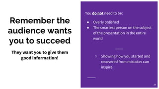 Remember the
audience wants
you to succeed
You do not need to be:
● Overly polished
● The smartest person on the subject
of the presentation in the entire
world
____
○ Showing how you started and
recovered from mistakes can
inspire
29
They want you to give them
good information!
 