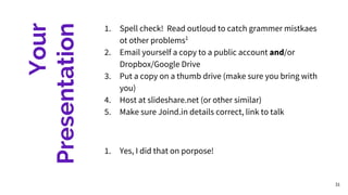 Your
Presentation
1. Spell check! Read outloud to catch grammer mistkaes
ot other problems1
2. Email yourself a copy to a public account and/or
Dropbox/Google Drive
3. Put a copy on a thumb drive (make sure you bring with
you)
4. Host at slideshare.net (or other similar)
5. Make sure Joind.in details correct, link to talk
1. Yes, I did that on porpose!
31
 