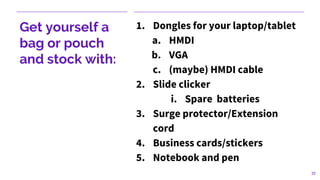 Get yourself a
bag or pouch
and stock with:
1. Dongles for your laptop/tablet
a. HMDI
b. VGA
c. (maybe) HMDI cable
2. Slide clicker
i. Spare batteries
3. Surge protector/Extension
cord
4. Business cards/stickers
5. Notebook and pen
35
 