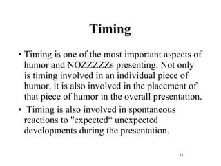 Timing Timing is one of the most important aspects of humor and NOZZZZZs presenting. Not only is timing involved in an individual piece of humor, it is also involved in the placement of that piece of humor in the overall presentation. Timing is also involved in spontaneous reactions to "expected“ unexpected developments during the presentation. 