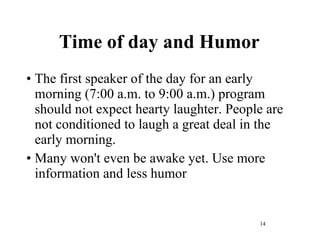 Time of day and Humor The first speaker of the day for an early morning (7:00 a.m. to 9:00 a.m.) program should not expect hearty laughter. People are not conditioned to laugh a great deal in the early morning.  Many won't even be awake yet. Use more information and less humor 