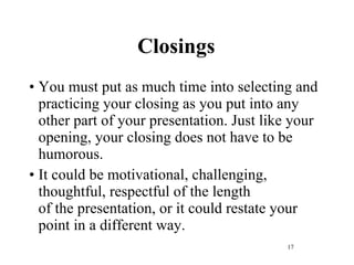 Closings You must put as much time into selecting and practicing your closing as you put into any other part of your presentation. Just like your opening, your closing does not have to be humorous.  It could be motivational, challenging, thoughtful, respectful of the length of the presentation, or it could restate your point in a different way. 