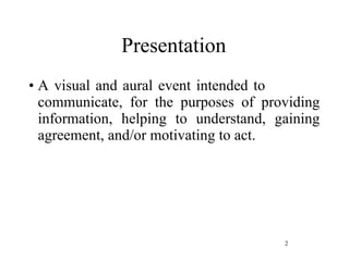 Presentation A visual and aural event intended to  communicate, for the purposes of providing information, helping to understand, gaining agreement, and/or motivating to act. 