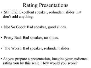 Rating Presentations Still OK: Excellent speaker, redundant slides that don’t add anything. Not So Good: Bad speaker, good slides. Pretty Bad: Bad speaker, no slides. The Worst: Bad speaker, redundant slides. As you prepare a presentation, imagine your audience rating you by this scale. How would you score? 
