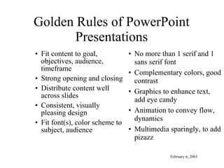 Golden Rules of PowerPoint Presentations Fit content to goal, objectives, audience, timeframe Strong opening and closing Distribute content well across slides Consistent, visually pleasing design Fit font(s), color scheme to subject, audience No more than 1 serif and 1 sans serif font Complementary colors, good contrast Graphics to enhance text, add eye candy Animation to convey flow, dynamics Multimedia sparingly, to add pizazz February 6, 2003 