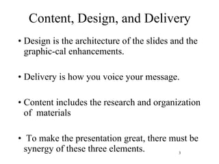 Content, Design, and Delivery Design is the architecture of the slides and the graphic-cal enhancements.  Delivery is how you voice your message. Content includes the research and organization of  materials To make the presentation great, there must be synergy of these three elements. 