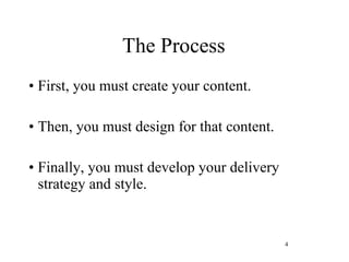 The Process First, you must create your content.  Then, you must design for that content.  Finally, you must develop your delivery strategy and style. 