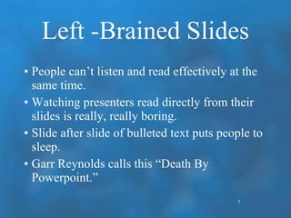 Left -Brained Slides People can’t listen and read effectively at the same time. Watching presenters read directly from their slides is really, really boring. Slide after slide of bulleted text puts people to sleep. Garr Reynolds calls this “Death By Powerpoint.” 7 