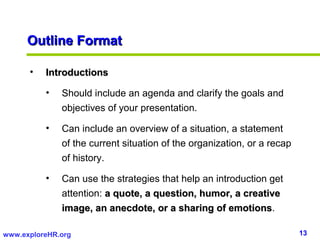 Outline Format

      •   Introductions

          •   Should include an agenda and clarify the goals and
              objectives of your presentation.

          •   Can include an overview of a situation, a statement
              of the current situation of the organization, or a recap
              of history.

          •   Can use the strategies that help an introduction get
              attention: a quote, a question, humor, a creative
              image, an anecdote, or a sharing of emotions.
                                                      emotions

www.exploreHR.org                                                        13
 