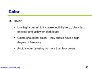 Color

       3. Color
           • Use high contrast to increase legibility (e.g., black text
              on clear and yellow on dark blue)

           • Colors should not clash – they should have a high
              degree of harmony

           • Avoid clutter by using no more than four colors




www.exploreHR.org                                                         21
 